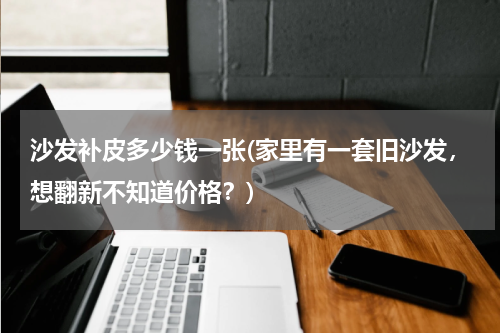 沙发补皮多少钱一张(家里有一套旧沙发，想翻新不知道价格？)