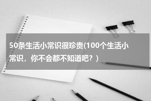 50条生活小常识很珍贵(100个生活小常识，你不会都不知道吧？)