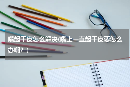 嘴起干皮怎么解决(嘴上一直起干皮要怎么办啊？)