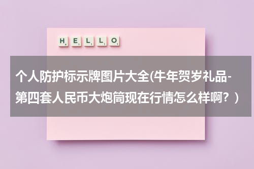 个人防护标示牌图片大全(牛年贺岁礼品-第四套人民币大炮筒现在行情怎么样啊？)