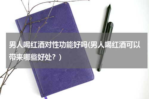 男人喝红酒对性功能好吗(男人喝红酒可以带来哪些好处？)