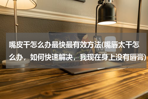 嘴皮干怎么办最快最有效方法(嘴唇太干怎么办，如何快速解决，我现在身上没有唇膏)