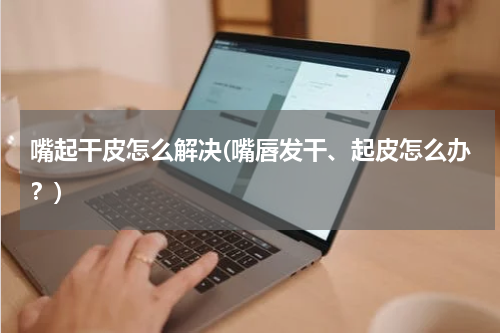 嘴起干皮怎么解决(嘴唇发干、起皮怎么办？)