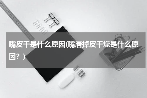 嘴皮干是什么原因(嘴唇掉皮干燥是什么原因？)