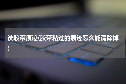 洗胶带痕迹(胶带粘过的痕迹怎么能清除掉)