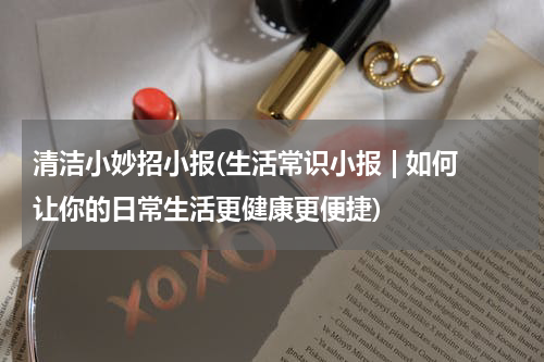 清洁小妙招小报(生活常识小报 | 如何让你的日常生活更健康更便捷)