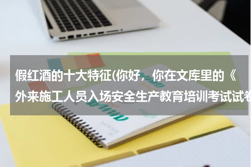 假红酒的十大特征(你好，你在文库里的《外来施工人员入场安全生产教育培训考试试卷》可否提供答案一份呢？)