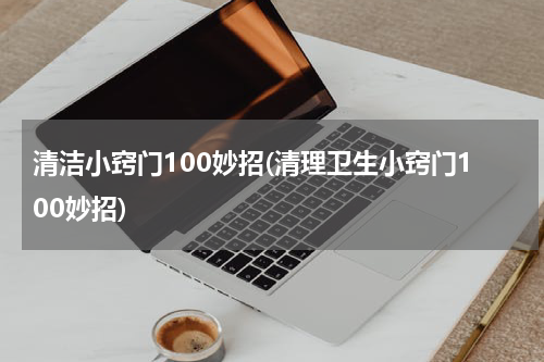 清洁小窍门100妙招(清理卫生小窍门100妙招)