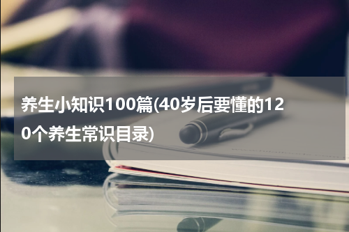养生小知识100篇(40岁后要懂的120个养生常识目录)