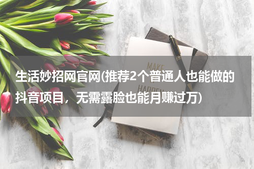 生活妙招网官网(推荐2个普通人也能做的抖音项目，无需露脸也能月赚过万)