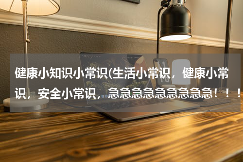 健康小知识小常识(生活小常识，健康小常识，安全小常识，急急急急急急急急急！！！)