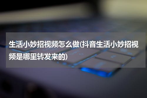 生活小妙招视频怎么做(抖音生活小妙招视频是哪里转发来的)