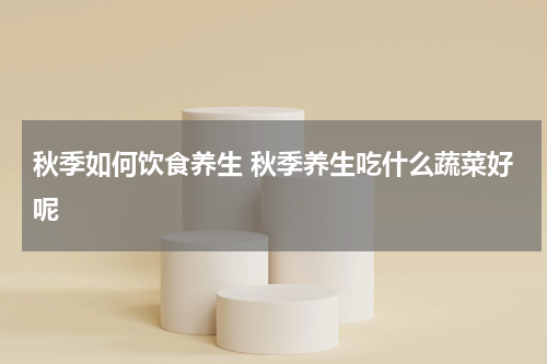 秋季如何饮食养生 秋季养生吃什么蔬菜好呢