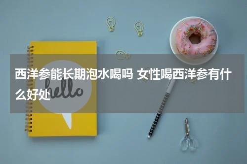 西洋参能长期泡水喝吗 女性喝西洋参有什么好处