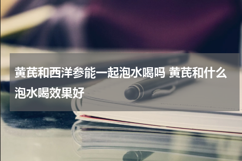 黄芪和西洋参能一起泡水喝吗 黄芪和什么泡水喝效果好