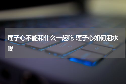 莲子心不能和什么一起吃 莲子心如何泡水喝