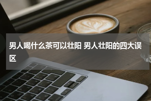 男人喝什么茶可以壮阳 男人壮阳的四大误区