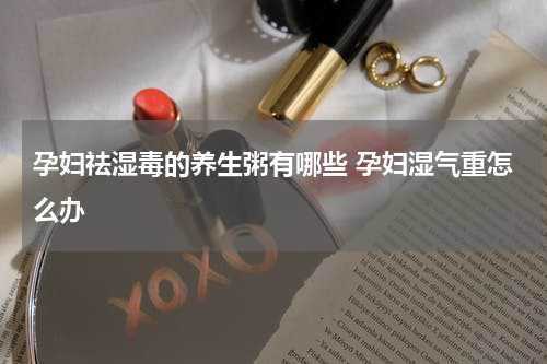 孕妇祛湿毒的养生粥有哪些 孕妇湿气重怎么办
