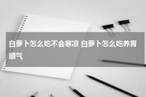 白萝卜怎么吃不会寒凉 白萝卜怎么吃养胃顺气