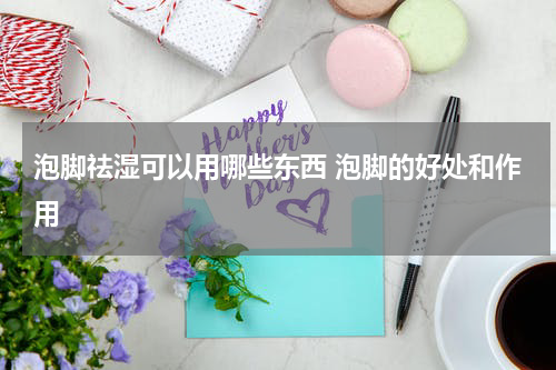 泡脚祛湿可以用哪些东西 泡脚的好处和作用