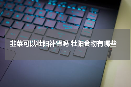 韭菜可以壮阳补肾吗 壮阳食物有哪些