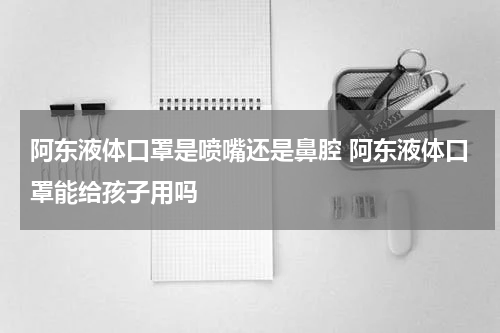 阿东液体口罩是喷嘴还是鼻腔 阿东液体口罩能给孩子用吗
