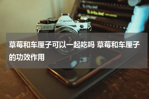 草莓和车厘子可以一起吃吗 草莓和车厘子的功效作用