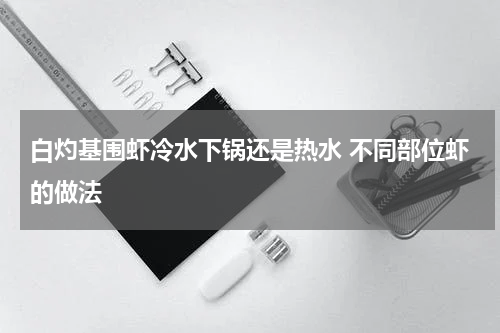 白灼基围虾冷水下锅还是热水 不同部位虾的做法