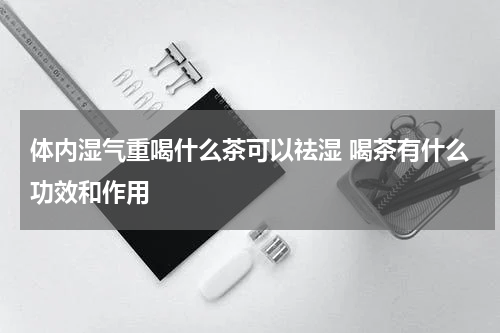 体内湿气重喝什么茶可以祛湿 喝茶有什么功效和作用