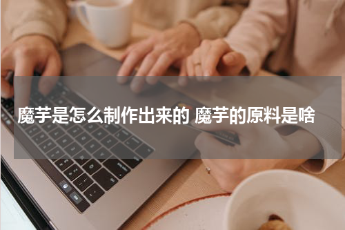 魔芋是怎么制作出来的 魔芋的原料是啥