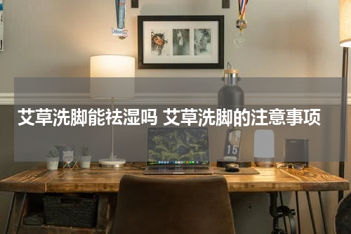 艾草洗脚能祛湿吗 艾草洗脚的注意事项