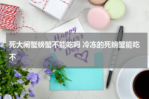 死大闸蟹螃蟹不能吃吗 冷冻的死螃蟹能吃不