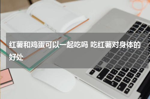 红薯和鸡蛋可以一起吃吗 吃红薯对身体的好处