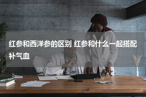 红参和西洋参的区别 红参和什么一起搭配补气血
