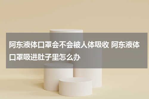 阿东液体口罩会不会被人体吸收 阿东液体口罩吸进肚子里怎么办