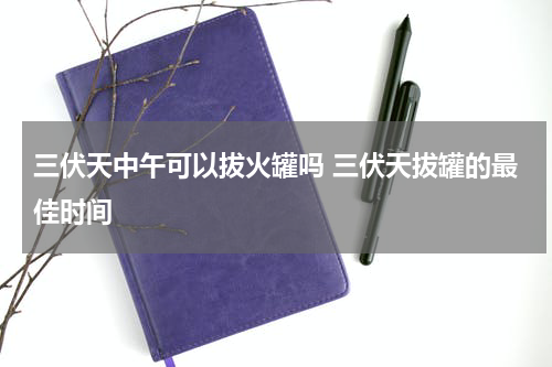 三伏天中午可以拔火罐吗 三伏天拔罐的最佳时间