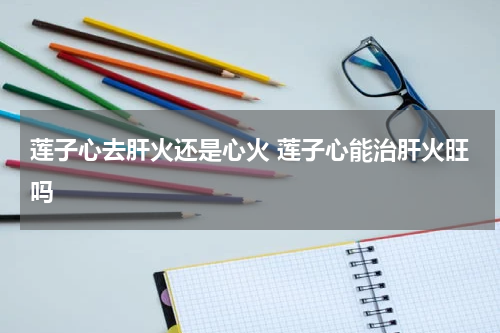 莲子心去肝火还是心火 莲子心能治肝火旺吗