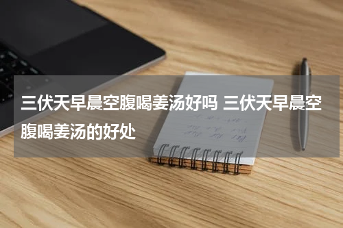 三伏天早晨空腹喝姜汤好吗 三伏天早晨空腹喝姜汤的好处