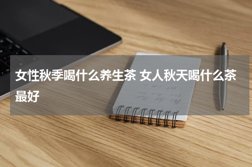 女性秋季喝什么养生茶 女人秋天喝什么茶最好