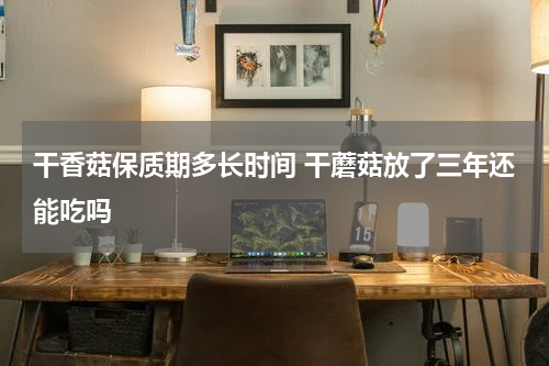 干香菇保质期多长时间 干蘑菇放了三年还能吃吗
