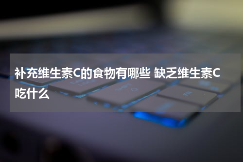 补充维生素C的食物有哪些 缺乏维生素C吃什么
