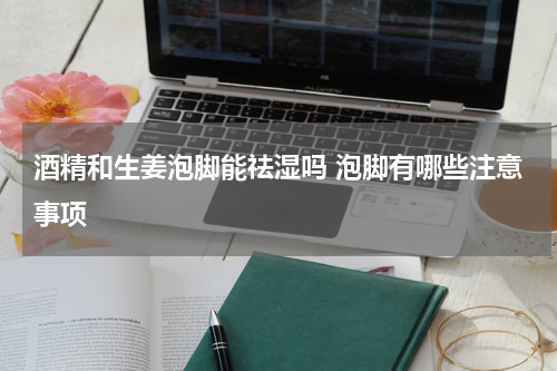 酒精和生姜泡脚能祛湿吗 泡脚有哪些注意事项
