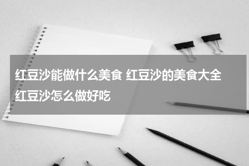 红豆沙能做什么美食 红豆沙的美食大全 红豆沙怎么做好吃