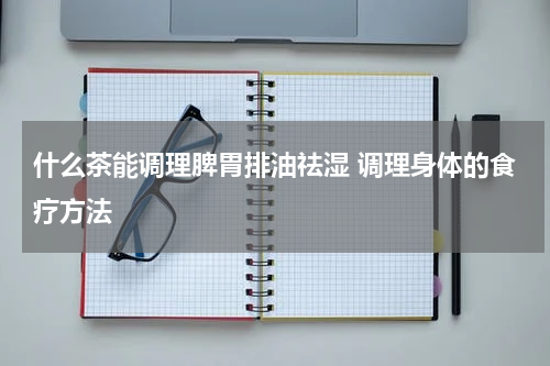 什么茶能调理脾胃排油祛湿 调理身体的食疗方法