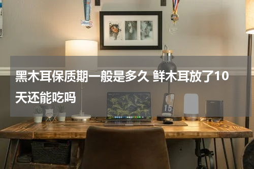 黑木耳保质期一般是多久 鲜木耳放了10天还能吃吗