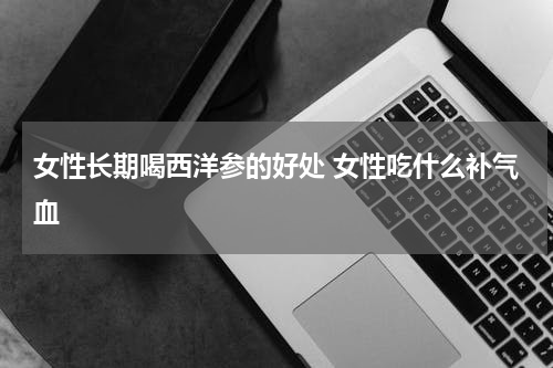 女性长期喝西洋参的好处 女性吃什么补气血