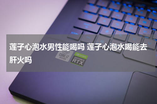 莲子心泡水男性能喝吗 莲子心泡水喝能去肝火吗