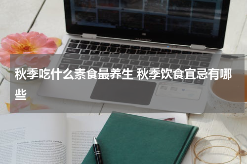 秋季吃什么素食最养生 秋季饮食宜忌有哪些