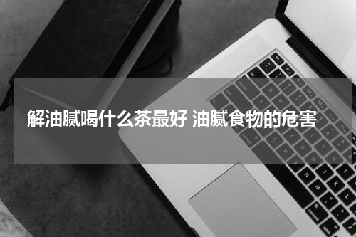 解油腻喝什么茶最好 油腻食物的危害