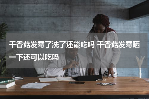干香菇发霉了洗了还能吃吗 干香菇发霉晒一下还可以吃吗